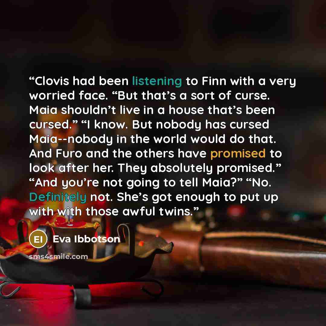 “Clovis had been listening to Finn with a very worried face. “But that’s a sort of curse. Maia shouldn’t live in a house that’s been cursed.” “I know. But nobody has cursed Maia--nobody in the world would do that. And Furo and the others have promised to look after her. They absolutely promised.”…” quote by Eva Ibbotson