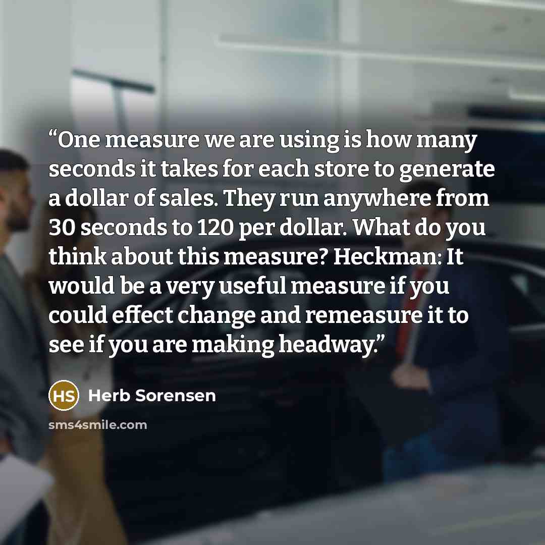 “One measure we are using is how many seconds it takes for each store to generate a dollar of sales. They run anywhere from 30 seconds to 120 per dollar. What do you think about this measure? Heckman: It would be a very useful measure if you could effect change and remeasure it to see if you are…” quote by Herb Sorensen