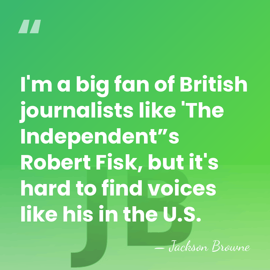 I'm a big fan of British journalists like 'The Independent”s Robert Fisk,&hellip; - Jackson Browne