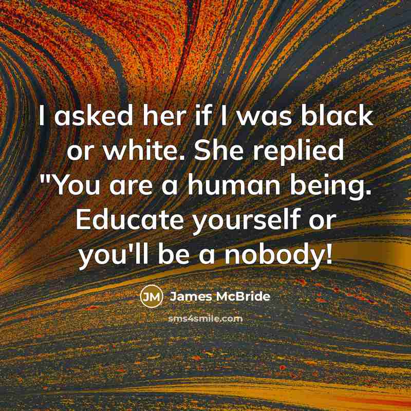 “I asked her if I was black or white. She replied "You are a human being. Educate yourself or you'll be a nobody!” quote by James McBride