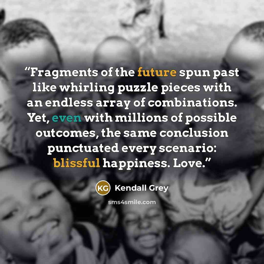 “Fragments of the future spun past like whirling puzzle pieces with an endless array of combinations. Yet, even with millions of possible outcomes, the same conclusion punctuated every scenario: blissful happiness. Love.” quote by Kendall Grey