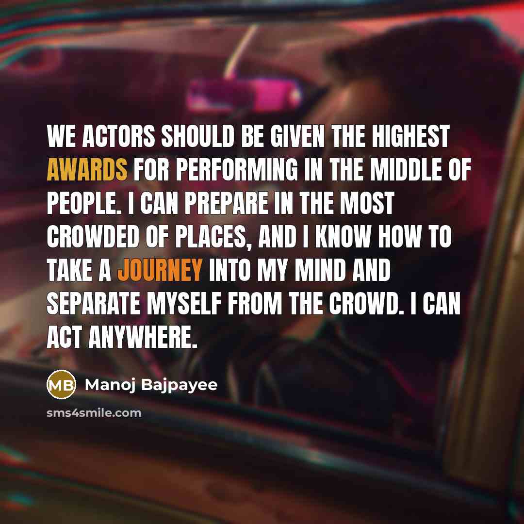 “We actors should be given the highest awards for performing in the middle of people. I can prepare in the most crowded of places, and I know how to take a journey into my mind and separate myself from the crowd. I can act anywhere.” quote by Manoj Bajpayee