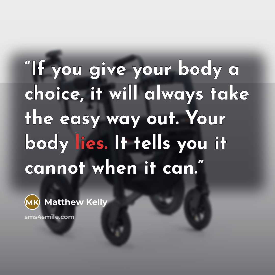 “If you give your body a choice, it will always take the easy way out. Your body lies. It tells you it cannot when it can.” quote by Matthew Kelly