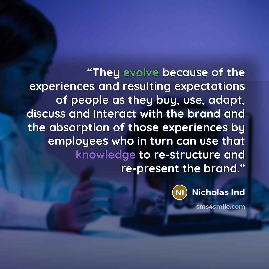“They evolve because of the experiences and resulting expectations of people as they buy, use, adapt, discuss and interact with the brand and the absorption of those experiences by employees who in turn can use that knowledge to re-structure and re-present the brand.” quote by Nicholas Ind
