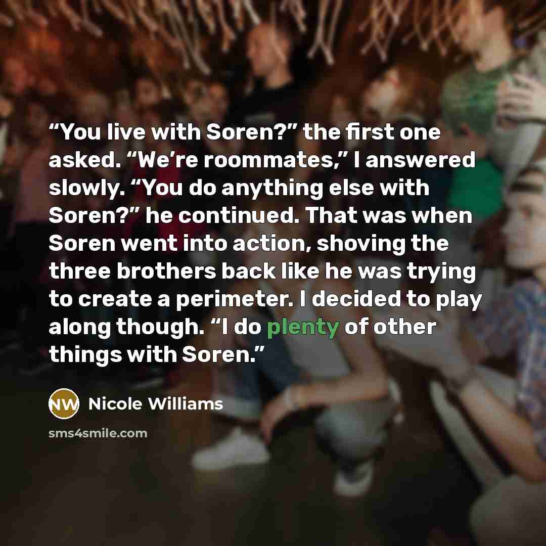 “You live with Soren?” the first one asked. “We’re roommates,” I answered slowly. “You do anything else with Soren?” he continued. That was when Soren went into action, shoving the three brothers back like he was trying to create a perimeter. I decided to play along though. “I do plenty of other…” quote by Nicole Williams