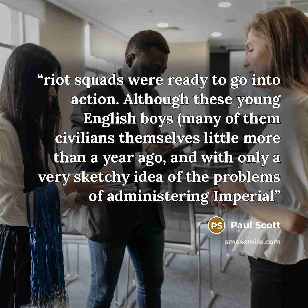 “riot squads were ready to go into action. Although these young English boys (many of them civilians themselves little more than a year ago, and with only a very sketchy idea of the problems of administering Imperial” quote by Paul Scott