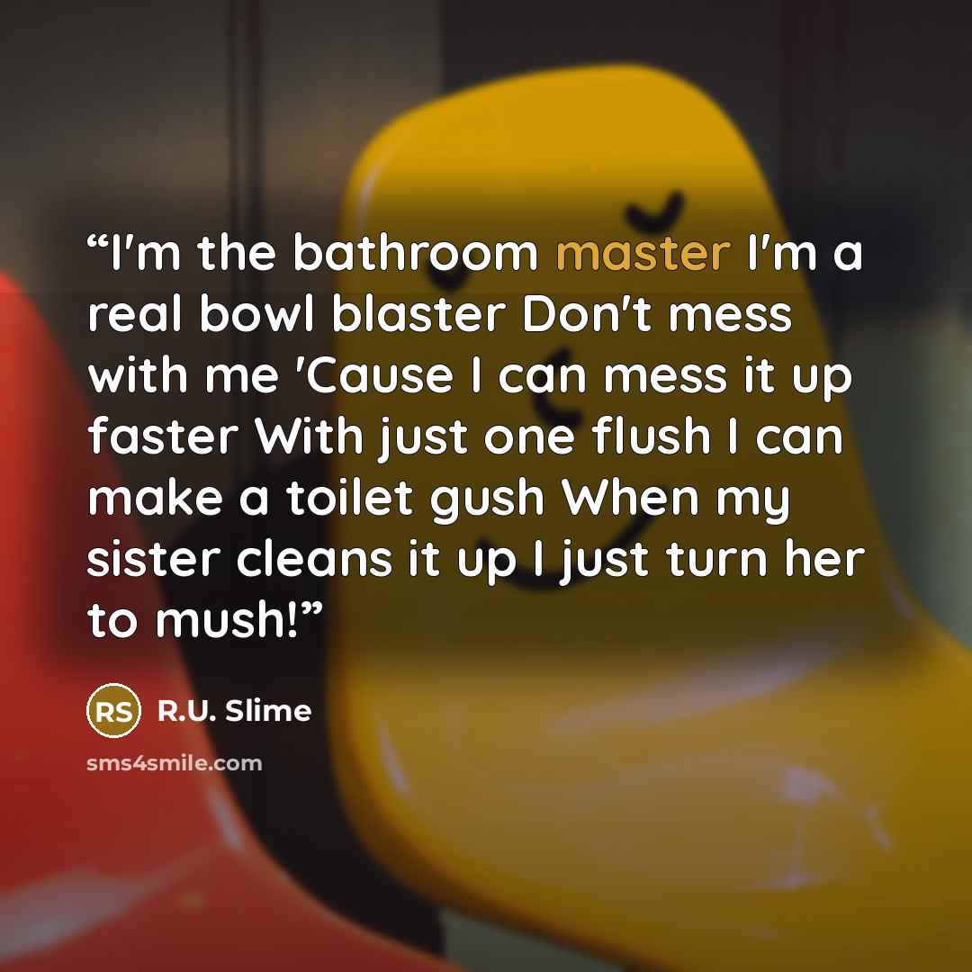 “I'm the bathroom master I'm a real bowl blaster Don't mess with me 'Cause I can mess it up faster With just one flush I can make a toilet gush When my sister cleans it up I just turn her to mush!” quote by R.U. Slime