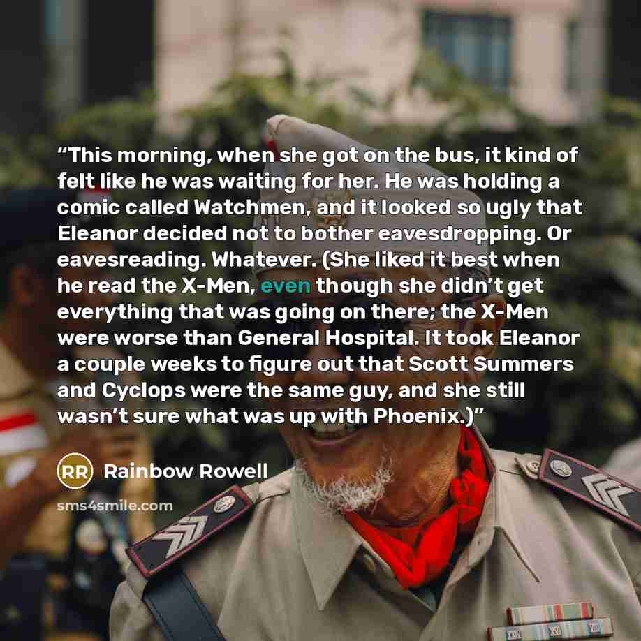 “This morning, when she got on the bus, it kind of felt like he was waiting for her. He was holding a comic called Watchmen, and it looked so ugly that Eleanor decided not to bother eavesdropping. Or eavesreading. Whatever. (She liked it best when he read the X-Men, even though she didn’t get…” quote by Rainbow Rowell