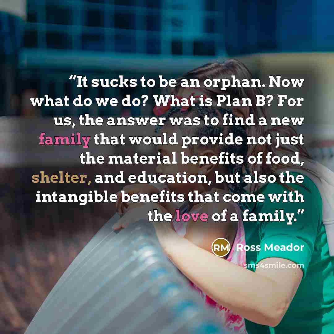 “It sucks to be an orphan. Now what do we do? What is Plan B? For us, the answer was to find a new family that would provide not just the material benefits of food, shelter, and education, but also the intangible benefits that come with the love of a family.” quote by Ross Meador