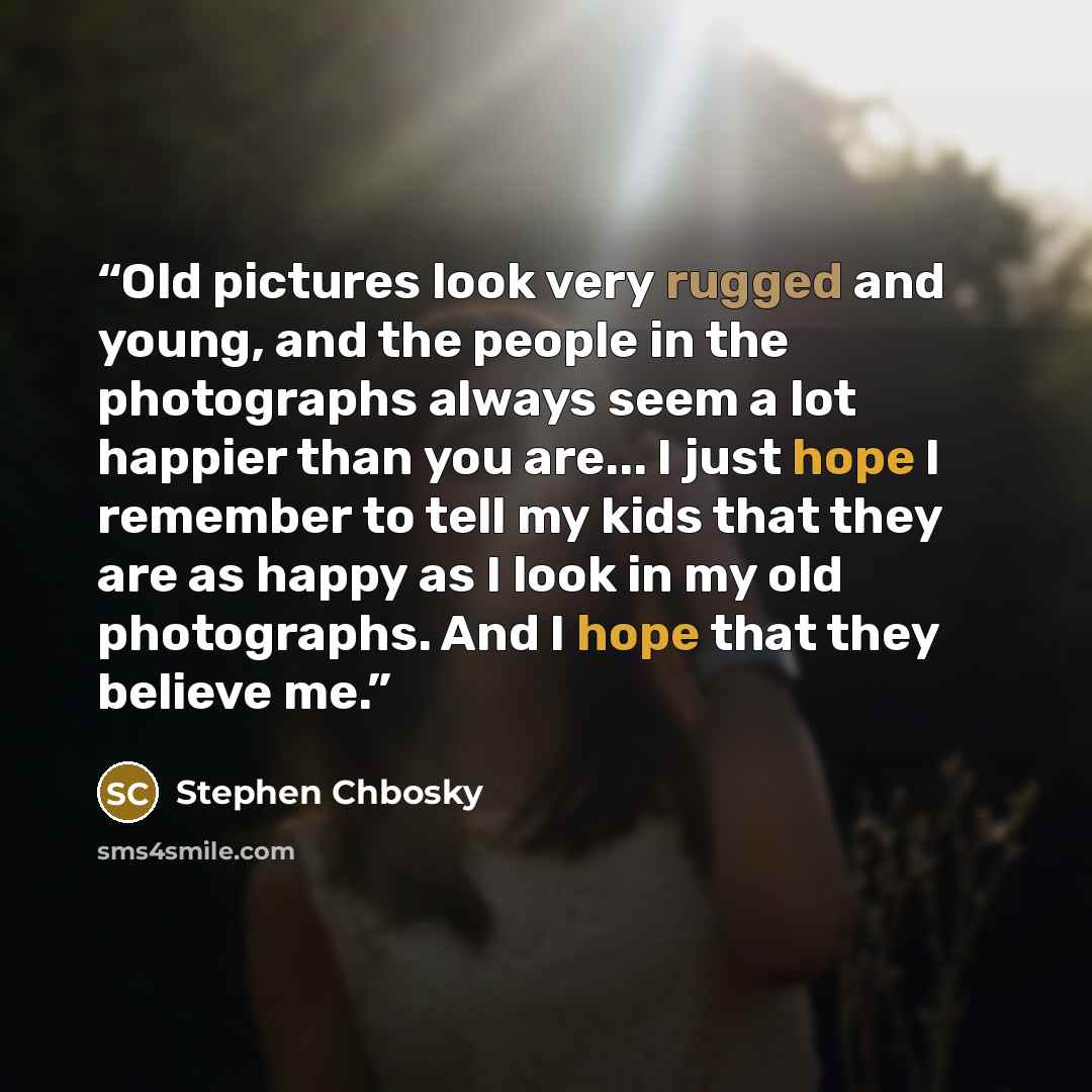 “Old pictures look very rugged and young, and the people in the photographs always seem a lot happier than you are... I just hope I remember to tell my kids that they are as happy as I look in my old photographs. And I hope that they believe me.” quote by Stephen Chbosky