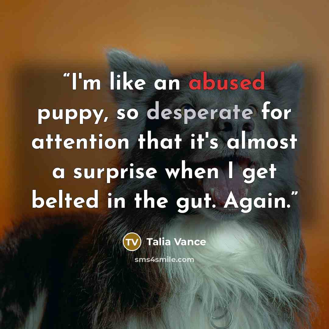 “I'm like an abused puppy, so desperate for attention that it's almost a surprise when I get belted in the gut. Again.” quote by Talia Vance