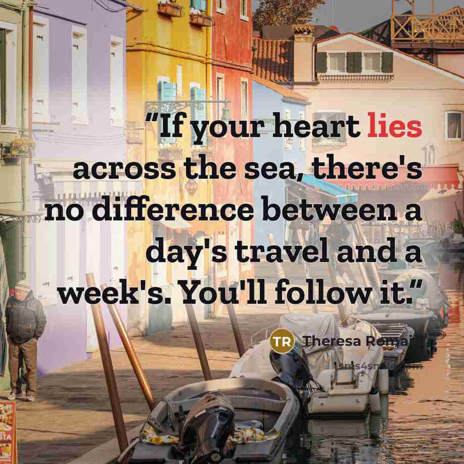 “If your heart lies across the sea, there's no difference between a day's travel and a week's. You'll follow it.” quote by Theresa Romain