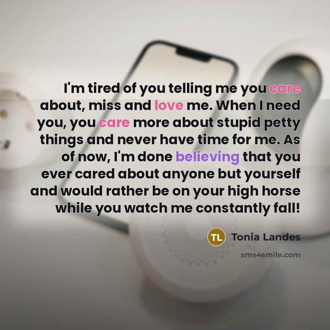 “I'm tired of you telling me you care about, miss and love me. When I need you, you care more about stupid petty things and never have time for me. As of now, I'm done believing that you ever cared about anyone but yourself and would rather be on your high horse while you watch me constantly fall!” quote by Tonia Landes