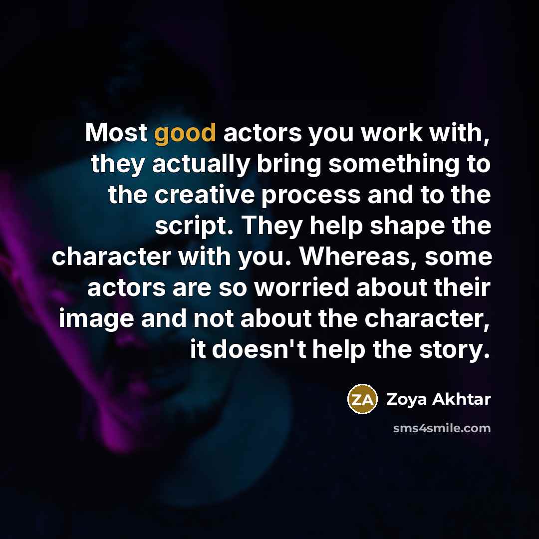 “Most good actors you work with, they actually bring something to the creative process and to the script. They help shape the character with you. Whereas, some actors are so worried about their image and not about the character, it doesn't help the story.” quote by Zoya Akhtar