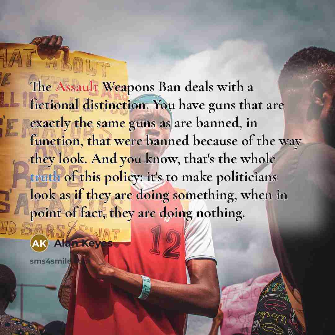 “The Assault Weapons Ban deals with a fictional distinction. You have guns that are exactly the same guns as are banned, in function, that were banned because of the way they look. And you know, that's the whole truth of this policy: it's to make politicians look as if they are doing something…” quote by Alan Keyes