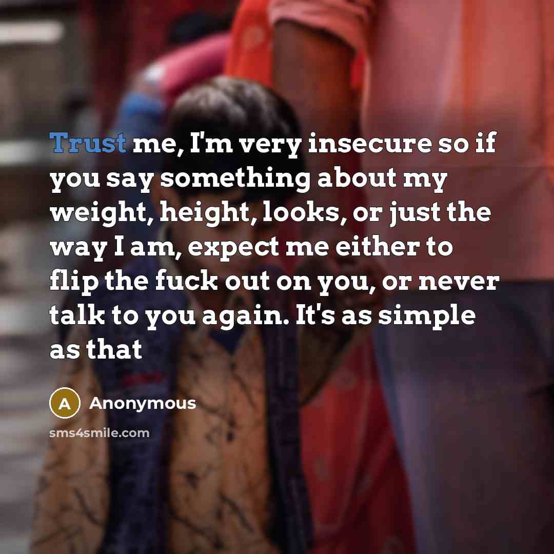 “Trust me, I'm very insecure so if you say something about my weight, height, looks, or just the way I am, expect me either to flip the fuck out on you, or never talk to you again. It's as simple as that” quote by Anonymous