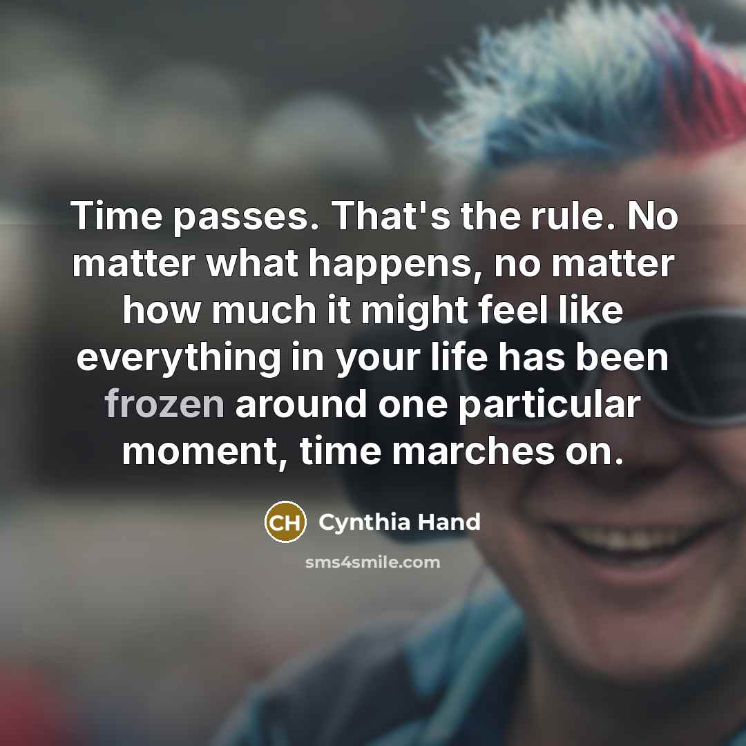 “Time passes. That's the rule. No matter what happens, no matter how much it might feel like everything in your life has been frozen around one particular moment, time marches on.” quote by Cynthia Hand