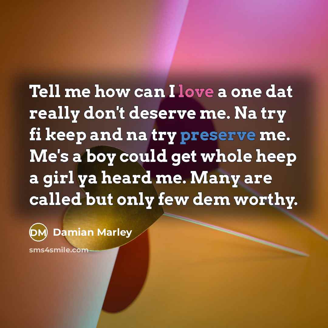 “Tell me how can I love a one dat really don't deserve me. Na try fi keep and na try preserve me. Me's a boy could get whole heep a girl ya heard me. Many are called but only few dem worthy.” quote by Damian Marley