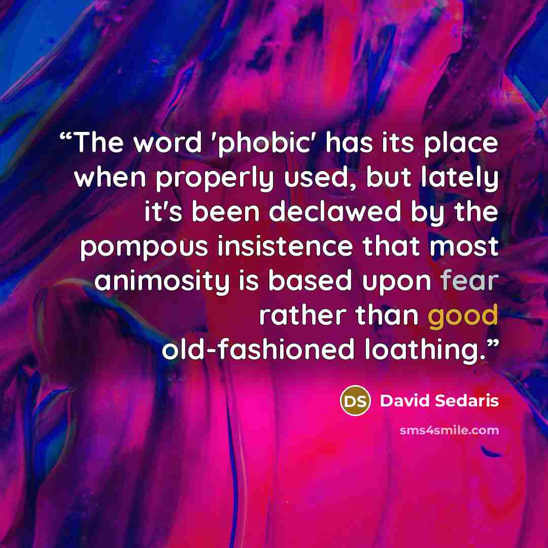 “The word 'phobic' has its place when properly used, but lately it's been declawed by the pompous insistence that most animosity is based upon fear rather than good old-fashioned loathing.” quote by David Sedaris
