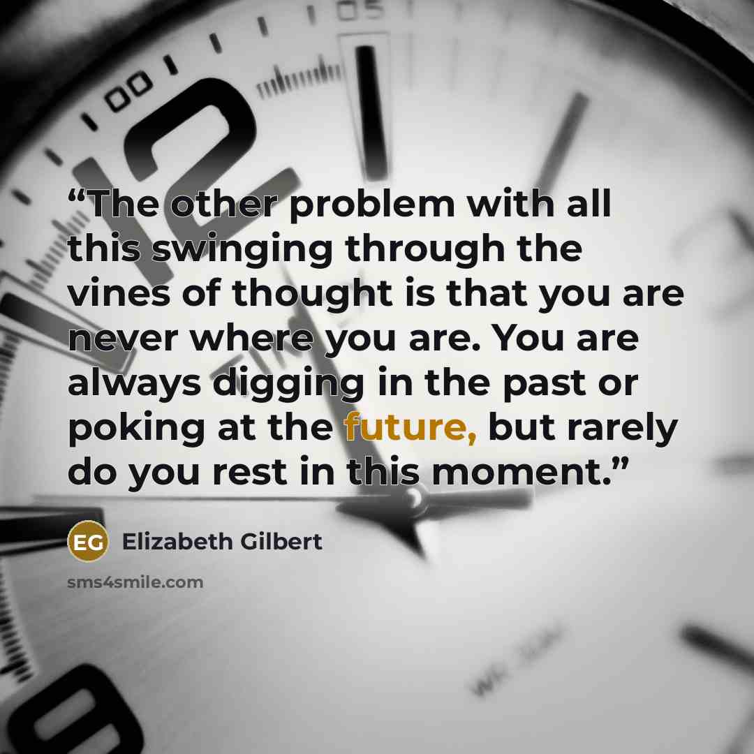“The other problem with all this swinging through the vines of thought is that you are never where you are. You are always digging in the past or poking at the future, but rarely do you rest in this moment.” quote by Elizabeth Gilbert