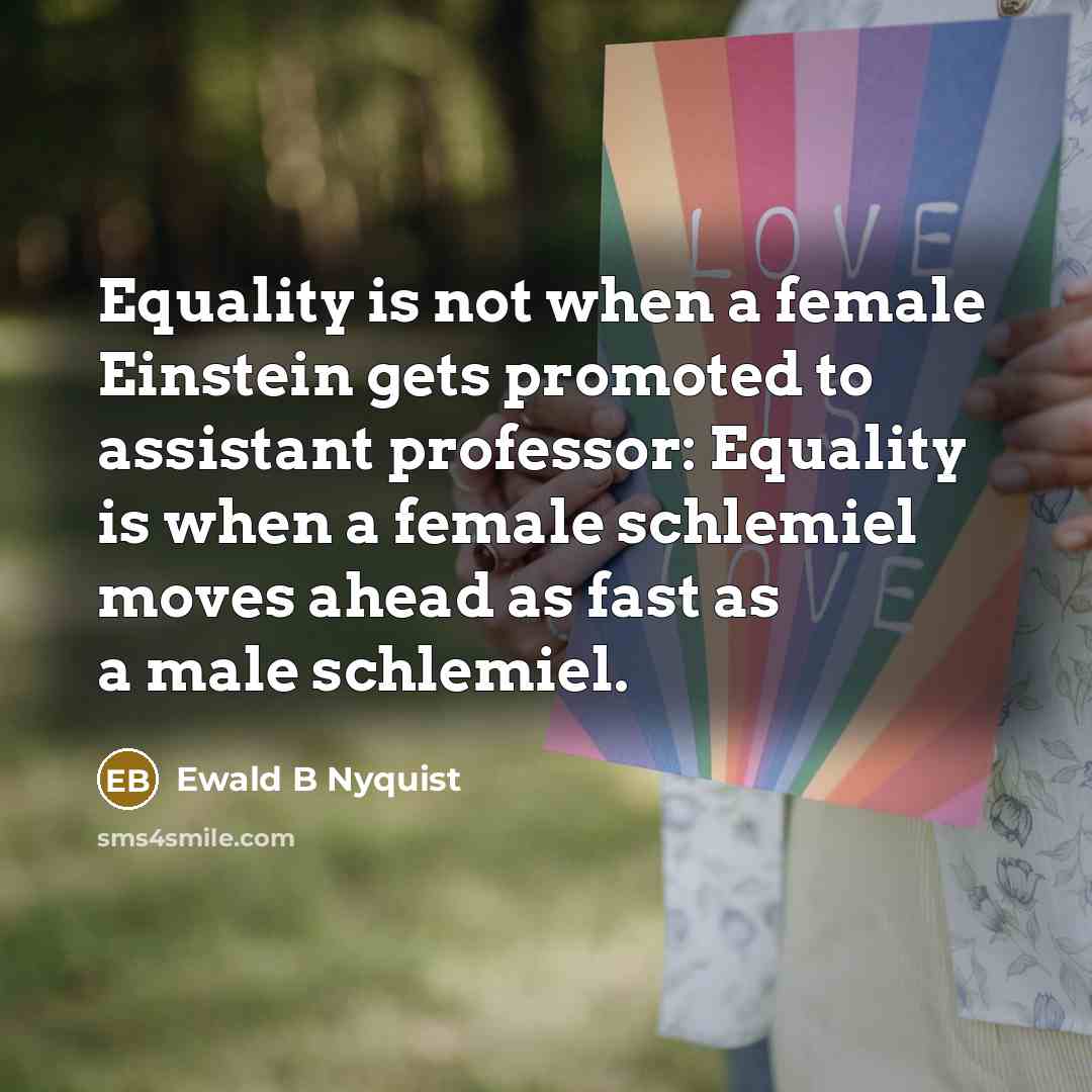 “Equality is not when a female Einstein gets promoted to assistant professor: Equality is when a female schlemiel moves ahead as fast as a male schlemiel.” quote by Ewald B Nyquist