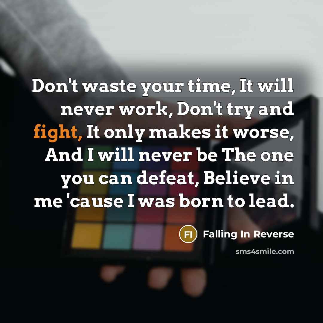 “Don't waste your time, It will never work, Don't try and fight, It only makes it worse, And I will never be The one you can defeat, Believe in me 'cause I was born to lead.” quote by Falling In Reverse