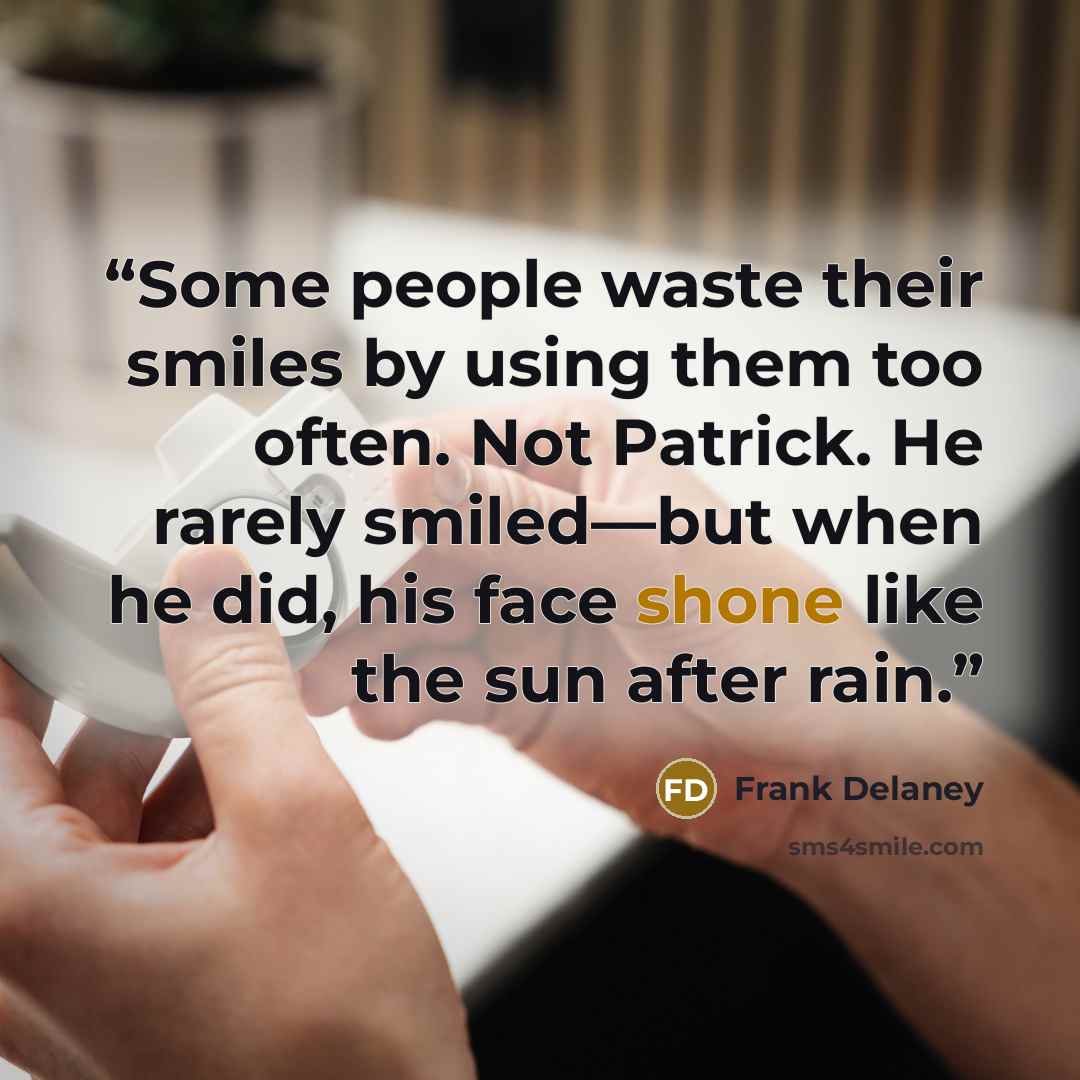 “Some people waste their smiles by using them too often. Not Patrick. He rarely smiled—but when he did, his face shone like the sun after rain.” quote by Frank Delaney