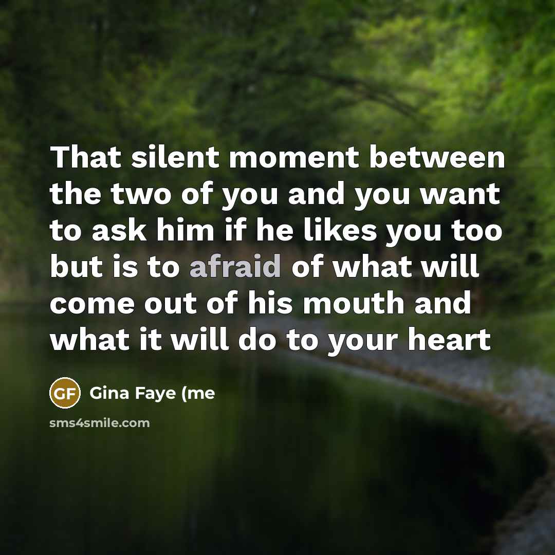“That silent moment between the two of you and you want to ask him if he likes you too but is to afraid of what will come out of his mouth and what it will do to your heart” quote by Gina Faye (me