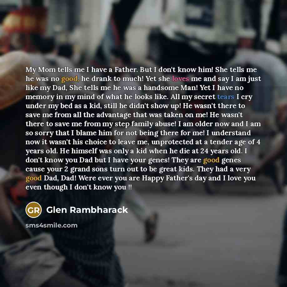 “My Mom tells me I have a Father. But I don't know him! She tells me he was no good, he drank to much! Yet she loves me and say I am just like my Dad, She tells me he was a handsome Man! Yet I have no memory in my mind of what he looks like. All my secret tears I cry under my bed as a kid, still he…” quote by Glen Rambharack