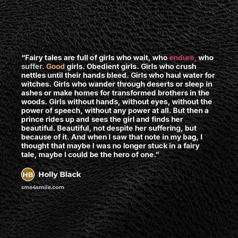 “Fairy tales are full of girls who wait, who endure, who suffer. Good girls. Obedient girls. Girls who crush nettles until their hands bleed. Girls who haul water for witches. Girls who wander through deserts or sleep in ashes or make homes for transformed brothers in the woods. Girls without…” quote by Holly Black