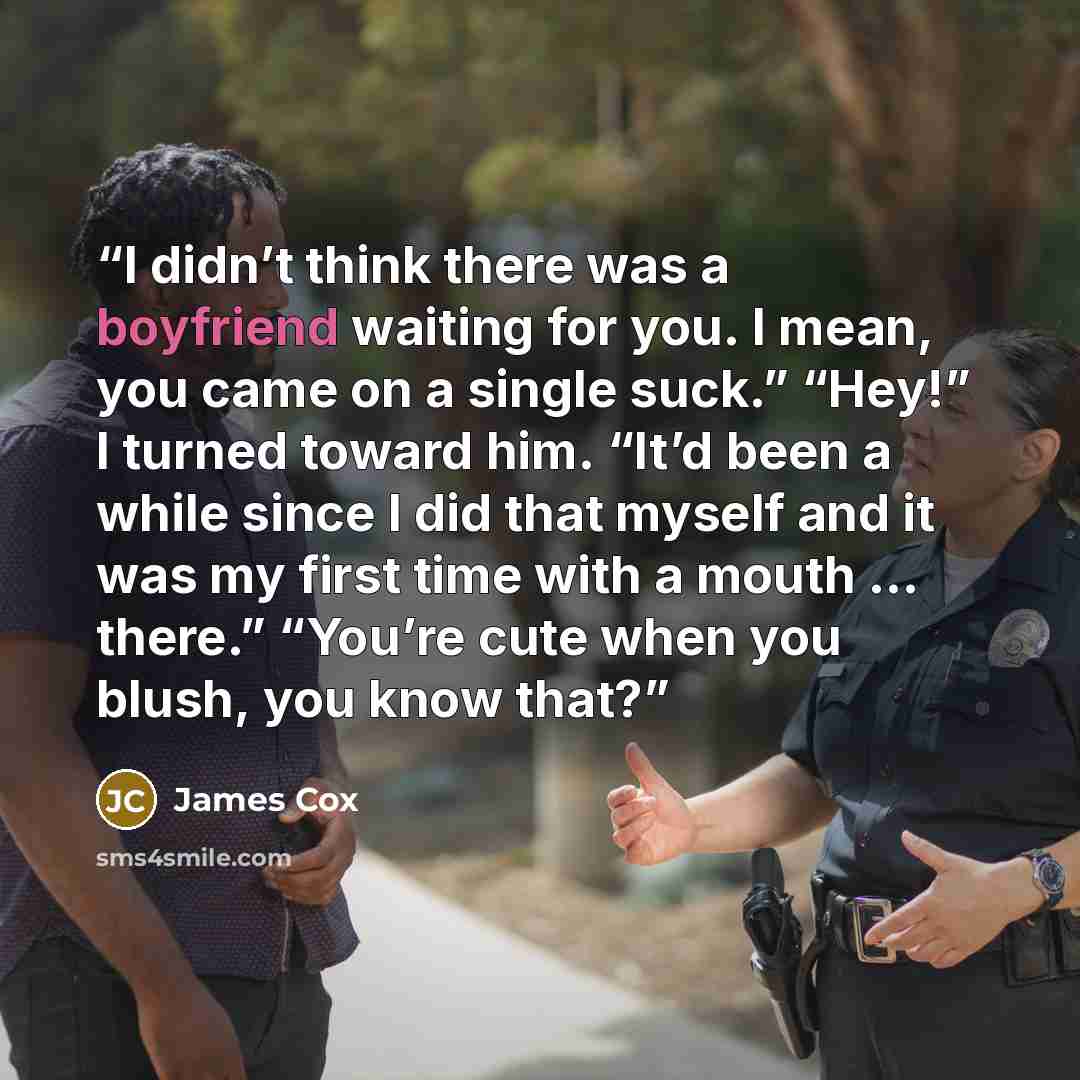 “I didn’t think there was a boyfriend waiting for you. I mean, you came on a single suck.” “Hey!” I turned toward him. “It’d been a while since I did that myself and it was my first time with a mouth … there.” “You’re cute when you blush, you know that?” quote by James Cox