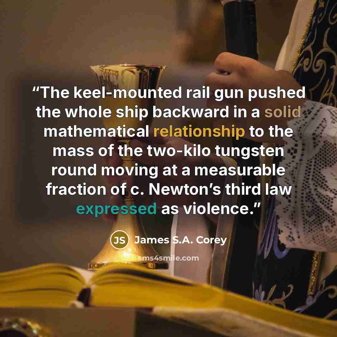 “The keel-mounted rail gun pushed the whole ship backward in a solid mathematical relationship to the mass of the two-kilo tungsten round moving at a measurable fraction of c. Newton’s third law expressed as violence.” quote by James S.A. Corey