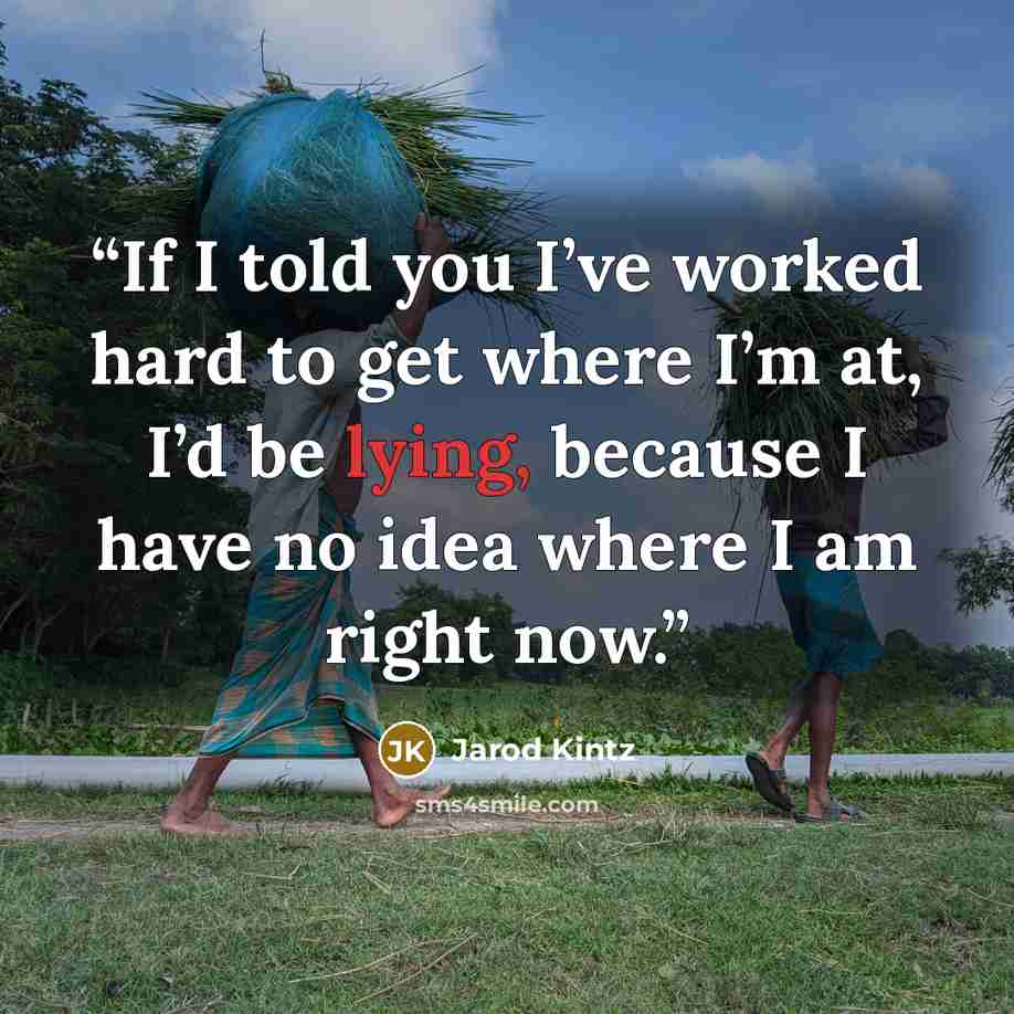 “If I told you I’ve worked hard to get where I’m at, I’d be lying, because I have no idea where I am right now.” quote by Jarod Kintz