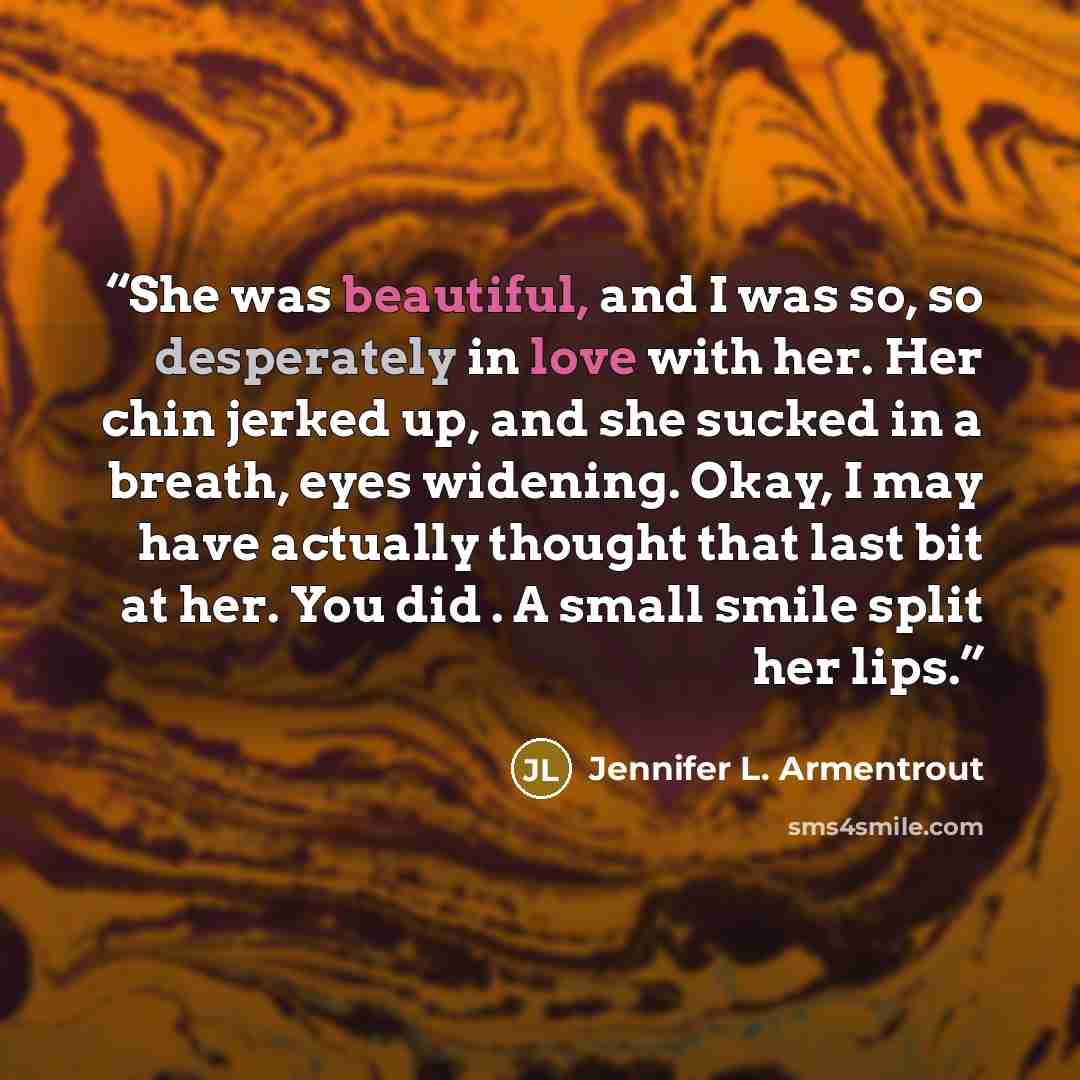 “She was beautiful, and I was so, so desperately in love with her. Her chin jerked up, and she sucked in a breath, eyes widening. Okay, I may have actually thought that last bit at her. You did . A small smile split her lips.” quote by Jennifer L. Armentrout