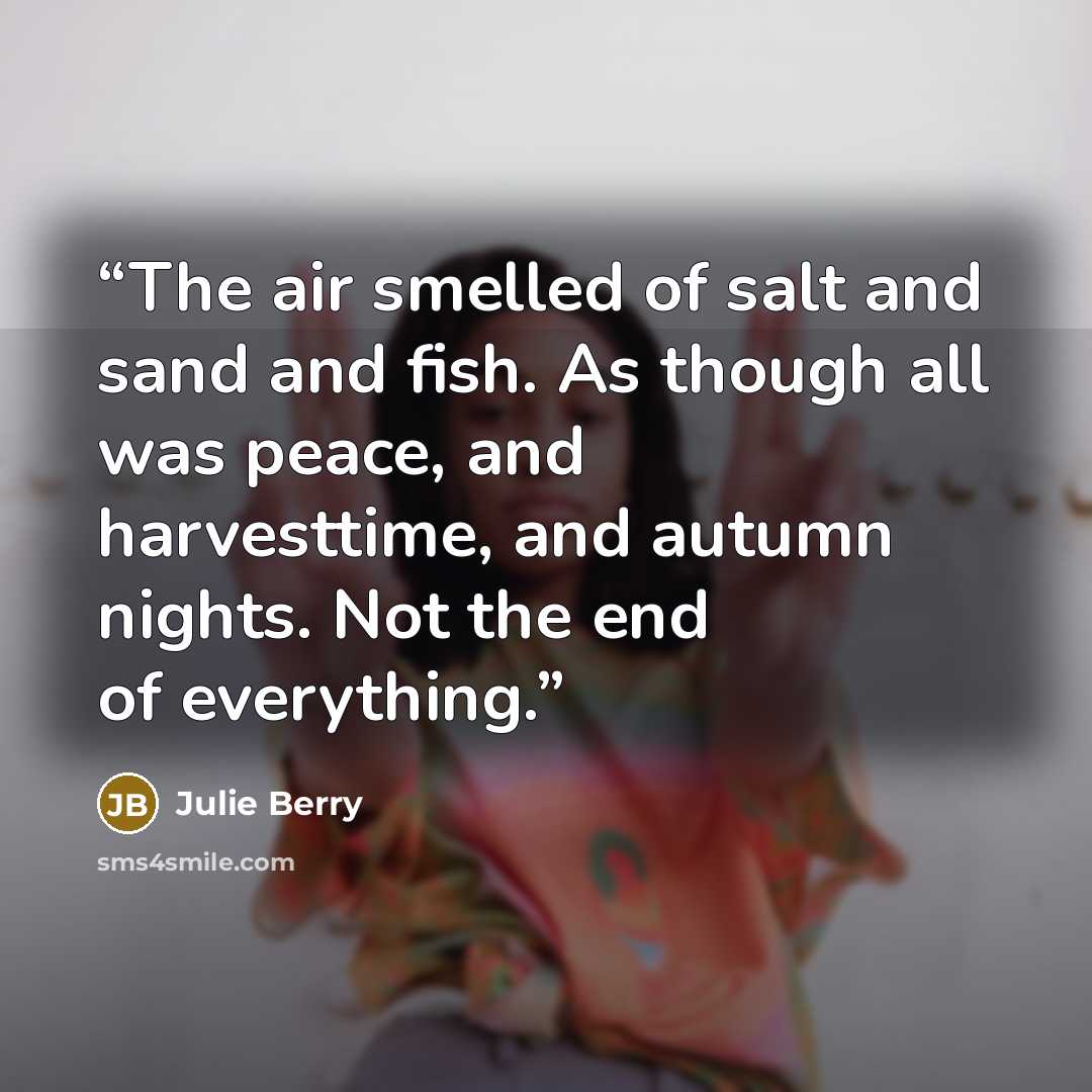 “The air smelled of salt and sand and fish. As though all was peace, and harvesttime, and autumn nights. Not the end of everything.” quote by Julie Berry