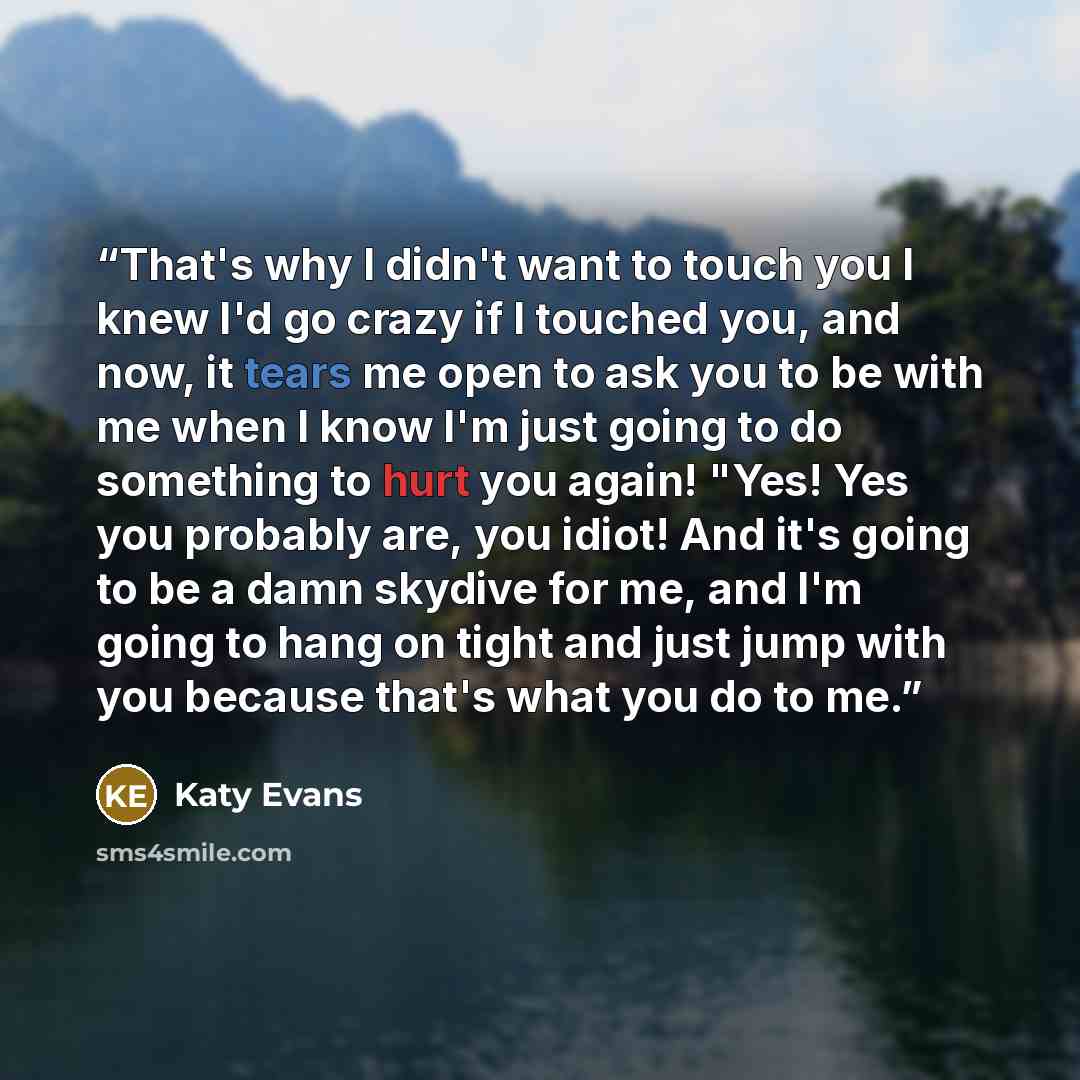 “That's why I didn't want to touch you I knew I'd go crazy if I touched you, and now, it tears me open to ask you to be with me when I know I'm just going to do something to hurt you again! "Yes! Yes you probably are, you idiot! And it's going to be a damn skydive for me, and I'm going to hang on…” quote by Katy Evans