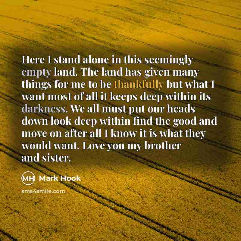 “Here I stand alone in this seemingly empty land. The land has given many things for me to be thankfully but what I want most of all it keeps deep within its darkness. We all must put our heads down look deep within find the good and move on after all I know it is what they would want. Love you my…” quote by Mark Hook