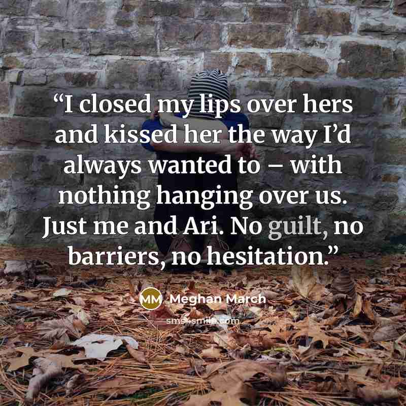 “I closed my lips over hers and kissed her the way I’d always wanted to – with nothing hanging over us. Just me and Ari. No guilt, no barriers, no hesitation.” quote by Meghan March