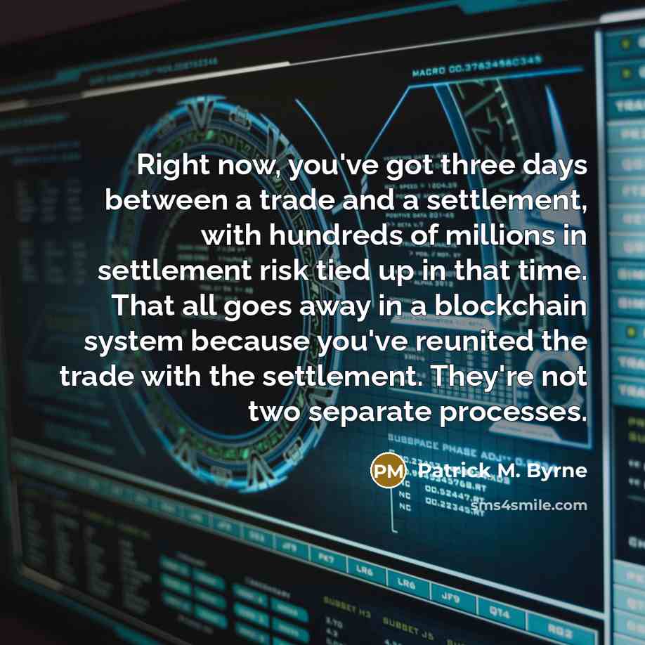 “Right now, you've got three days between a trade and a settlement, with hundreds of millions in settlement risk tied up in that time. That all goes away in a blockchain system because you've reunited the trade with the settlement. They're not two separate processes.” quote by Patrick M. Byrne