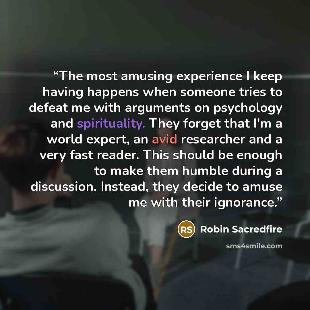 “The most amusing experience I keep having happens when someone tries to defeat me with arguments on psychology and spirituality. They forget that I'm a world expert, an avid researcher and a very fast reader. This should be enough to make them humble during a discussion. Instead, they decide to…” quote by Robin Sacredfire