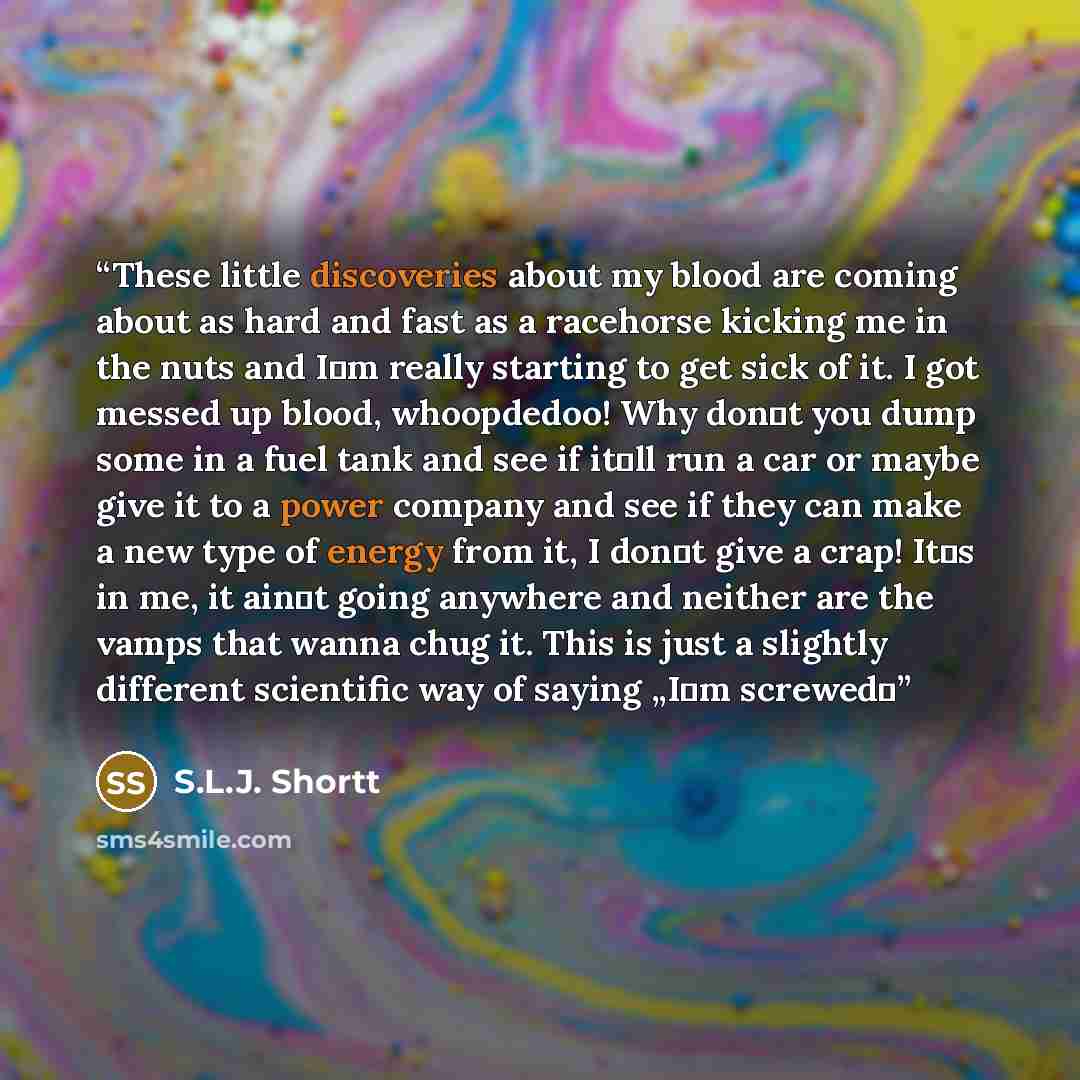 “These little discoveries about my blood are coming about as hard and fast as a racehorse kicking me in the nuts and I‟m really starting to get sick of it. I got messed up blood, whoopdedoo! Why don‟t you dump some in a fuel tank and see if it‟ll run a car or maybe give it to a power company and…” quote by S.L.J. Shortt