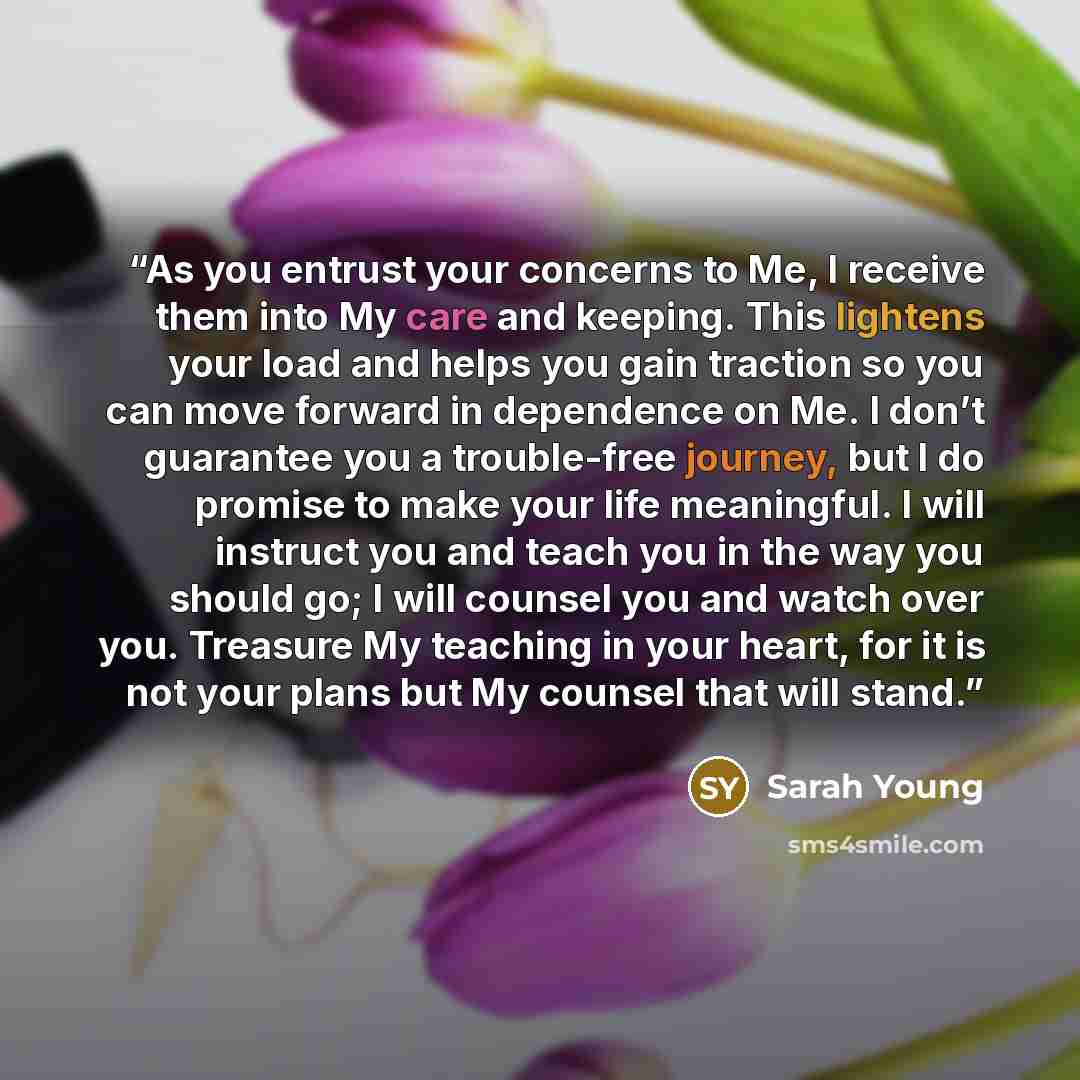 “As you entrust your concerns to Me, I receive them into My care and keeping. This lightens your load and helps you gain traction so you can move forward in dependence on Me. I don’t guarantee you a trouble-free journey, but I do promise to make your life meaningful. I will instruct you and teach…” quote by Sarah Young