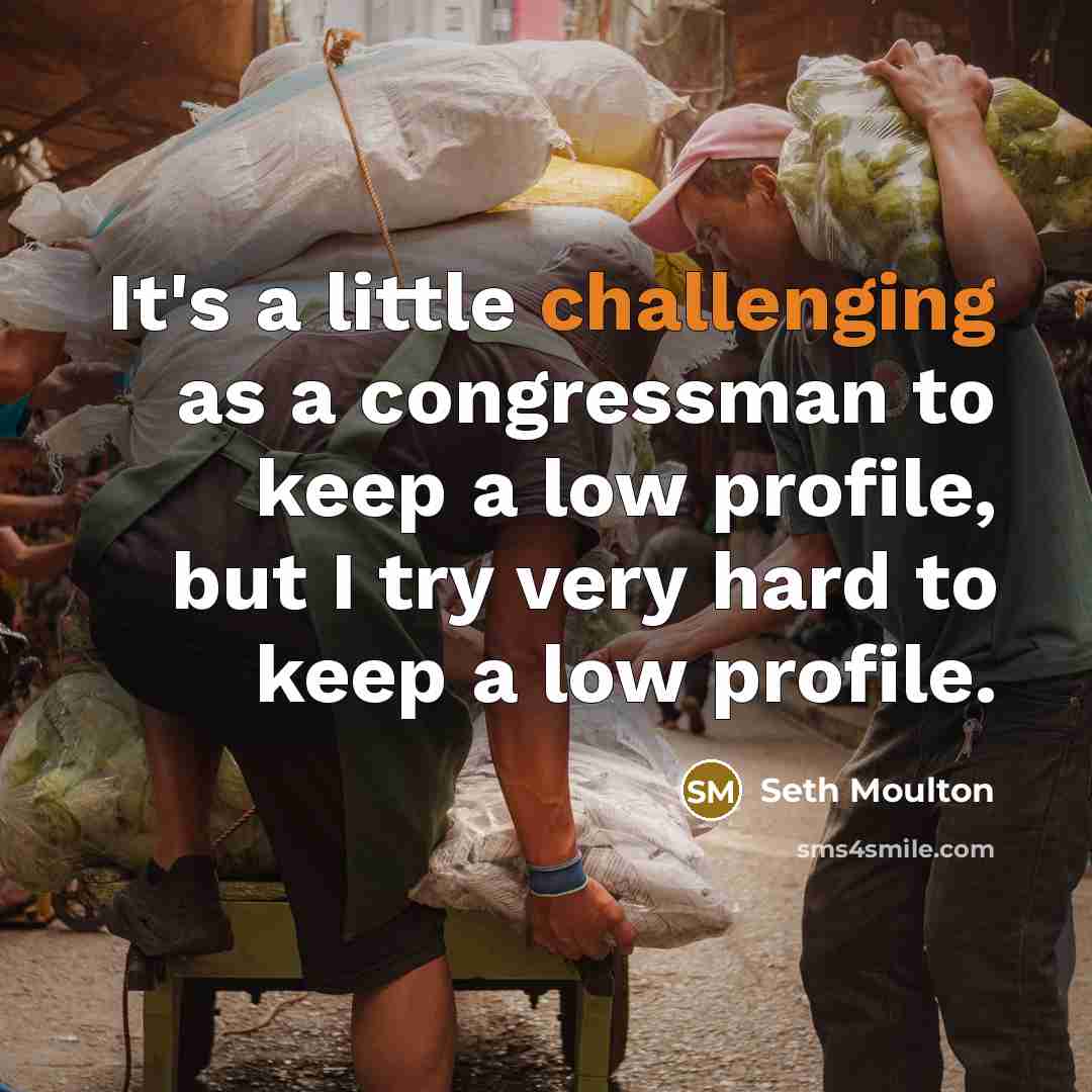 “It's a little challenging as a congressman to keep a low profile, but I try very hard to keep a low profile.” quote by Seth Moulton