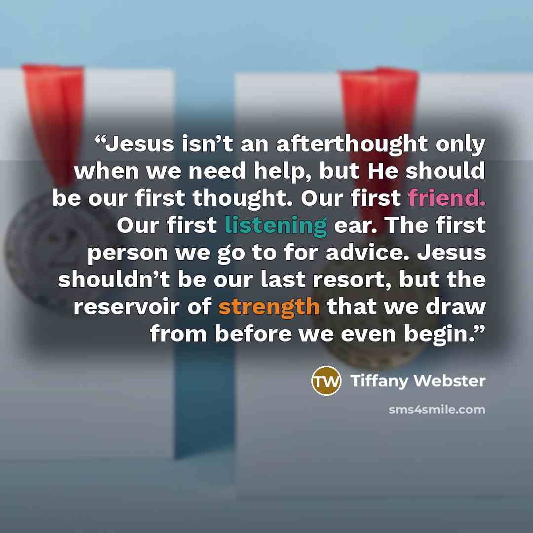 “Jesus isn’t an afterthought only when we need help, but He should be our first thought. Our first friend. Our first listening ear. The first person we go to for advice. Jesus shouldn’t be our last resort, but the reservoir of strength that we draw from before we even begin.” quote by Tiffany Webster