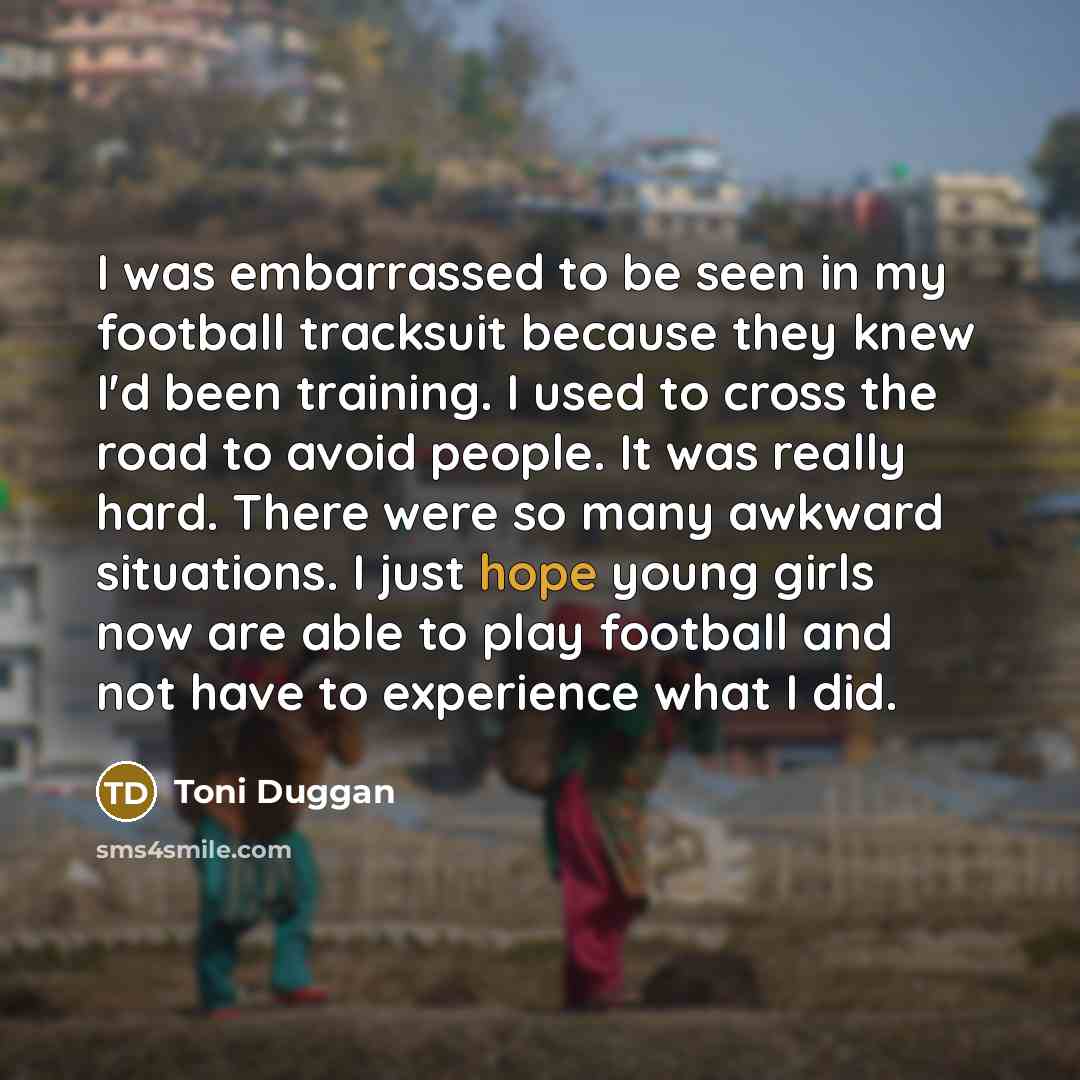 “I was embarrassed to be seen in my football tracksuit because they knew I'd been training. I used to cross the road to avoid people. It was really hard. There were so many awkward situations. I just hope young girls now are able to play football and not have to experience what I did.” quote by Toni Duggan