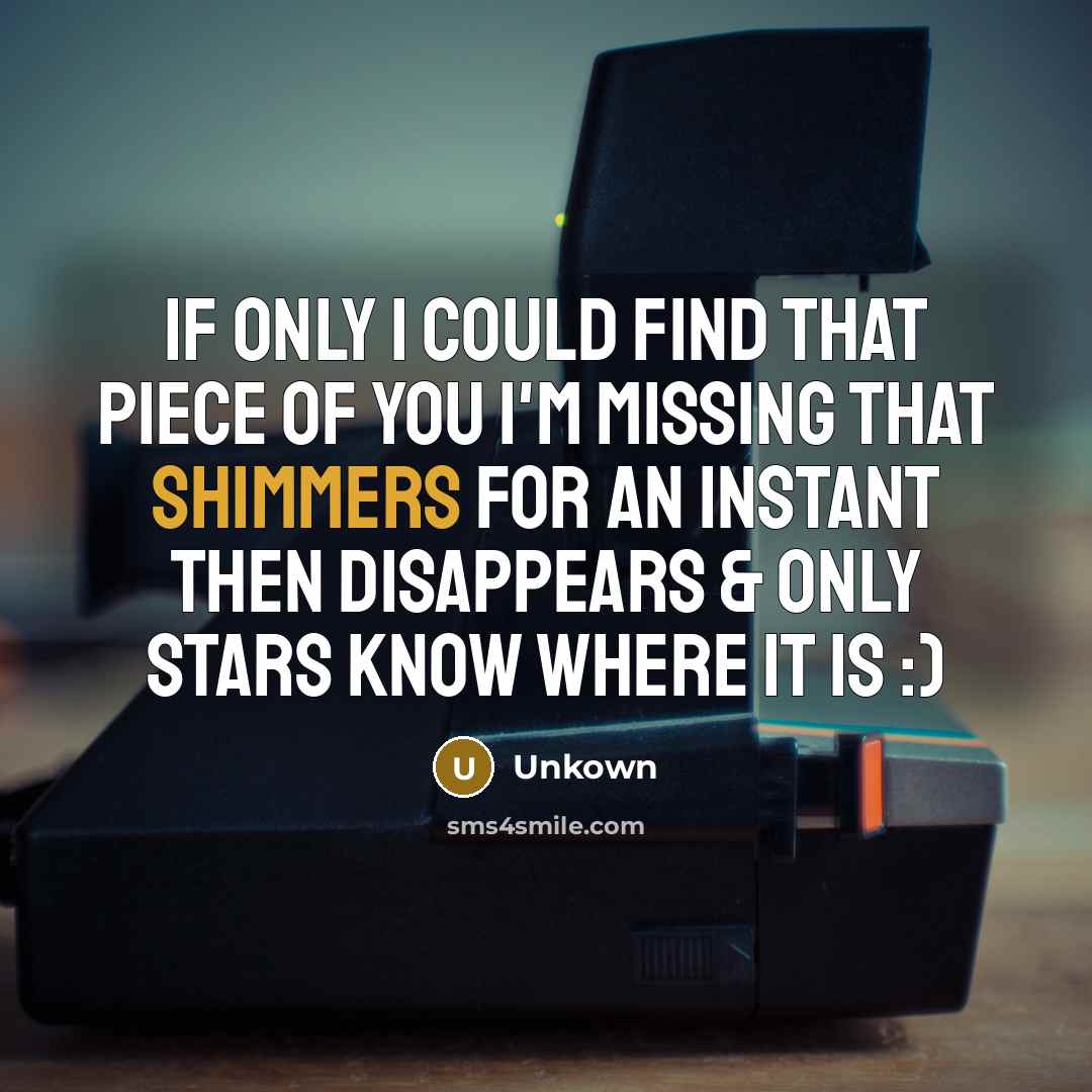“If only I Could find That piece of you I'm missing That shimmers for an instant Then disappears & Only stars Know Where It is :)” quote by Unkown