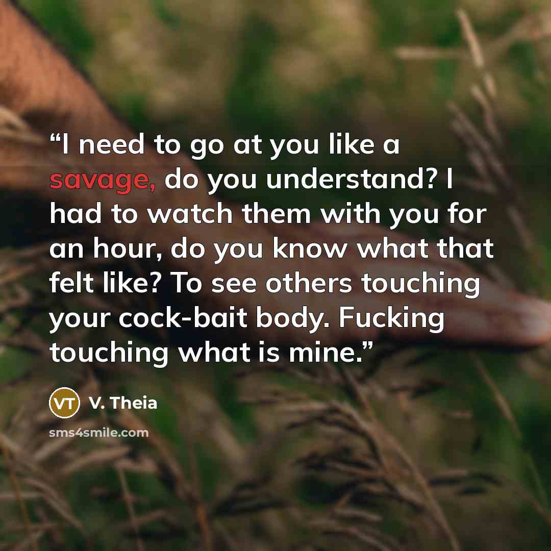 “I need to go at you like a savage, do you understand? I had to watch them with you for an hour, do you know what that felt like? To see others touching your cock-bait body. Fucking touching what is mine.” quote by V. Theia