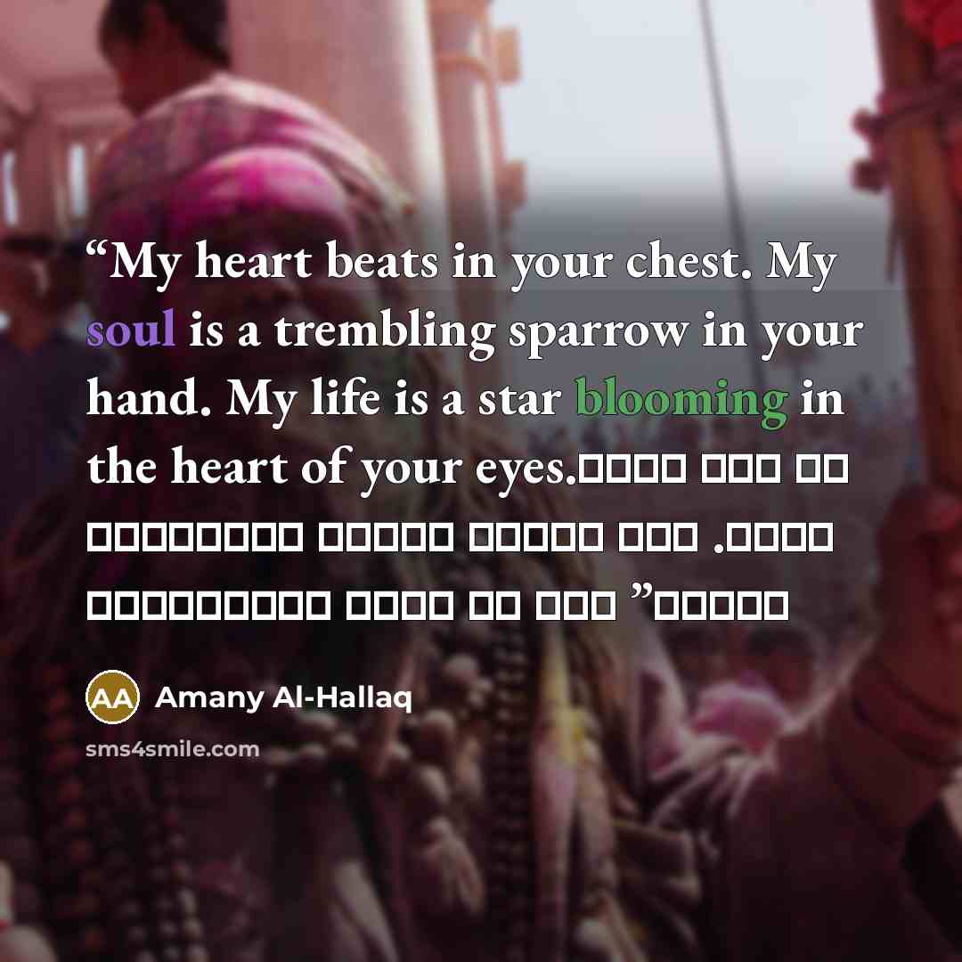 “My heart beats in your chest. My soul is a trembling sparrow in your hand. My life is a star blooming in the heart of your eyes. قلبي يدق في صدرك روحي عصفور يرتجف بين يديك. حياتي نجمة تزهر في قلب عينيك” quote by Amany Al-Hallaq