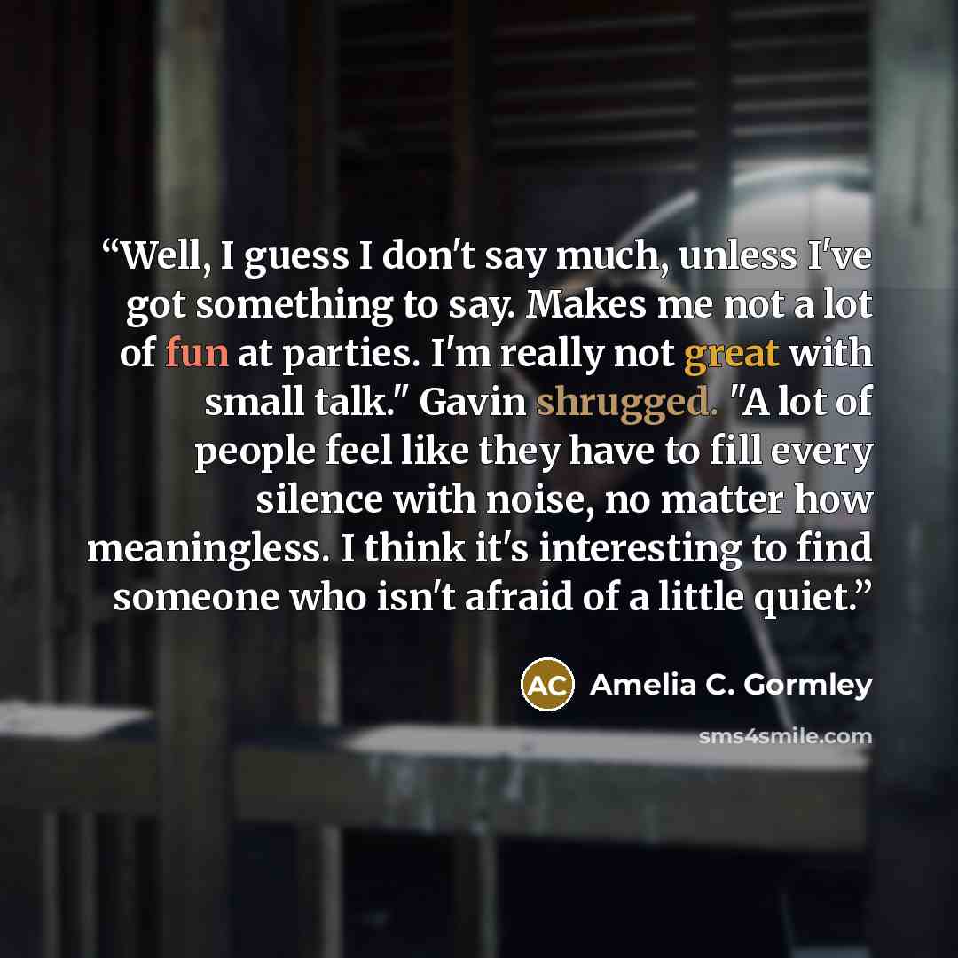 “Well, I guess I don't say much, unless I've got something to say. Makes me not a lot of fun at parties. I'm really not great with small talk." Gavin shrugged. "A lot of people feel like they have to fill every silence with noise, no matter how meaningless. I think it's interesting to find someone…” quote by Amelia C. Gormley