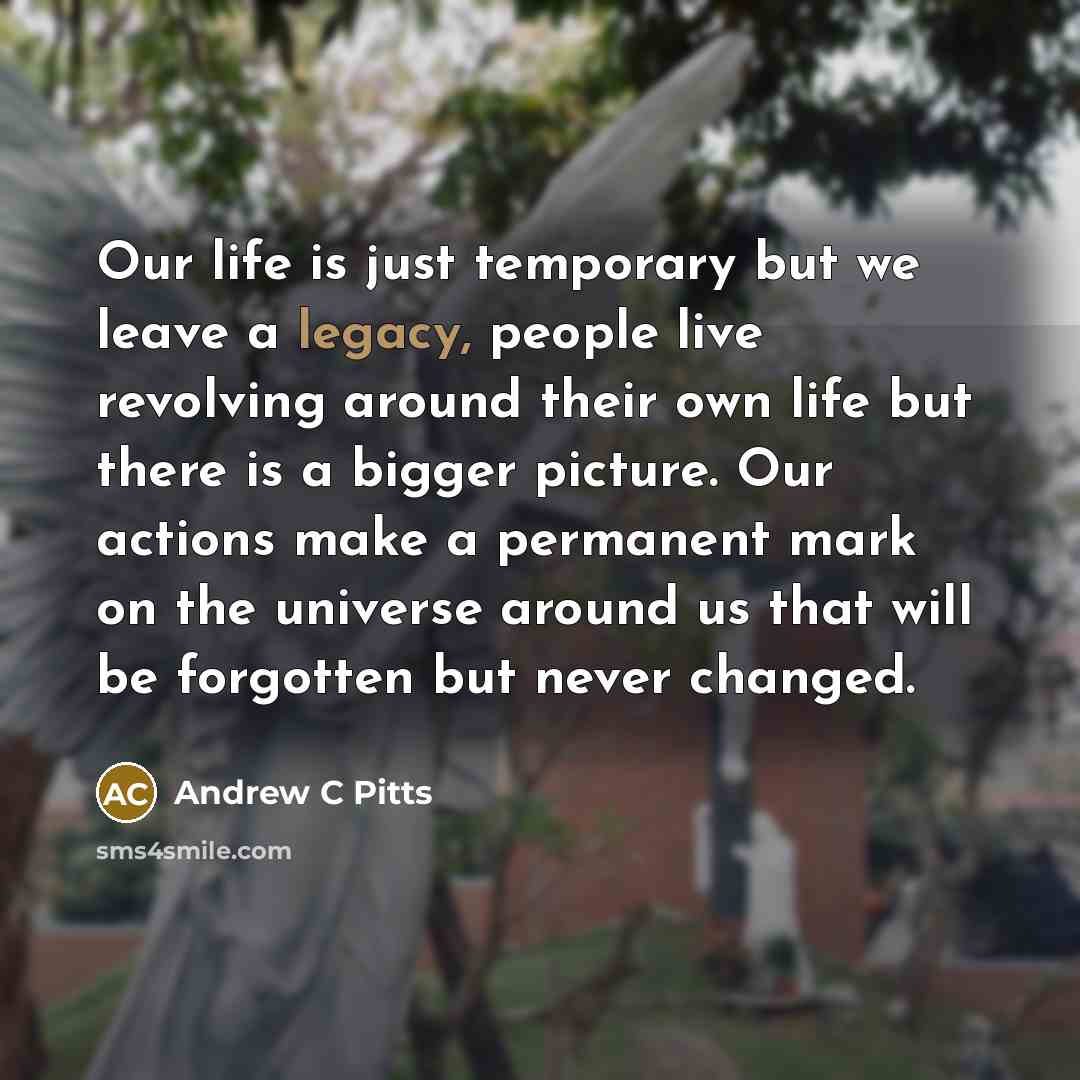 “Our life is just temporary but we leave a legacy, people live revolving around their own life but there is a bigger picture. Our actions make a permanent mark on the universe around us that will be forgotten but never changed.” quote by Andrew C Pitts